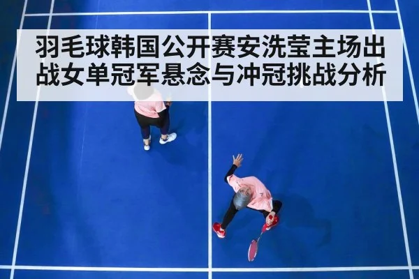羽毛球韩国公开赛安洗莹主场出战女单冠军悬念与冲冠挑战分析