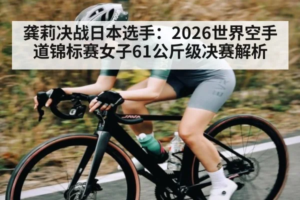 龚莉决战日本选手：2026世界空手道锦标赛女子61公斤级决赛解析